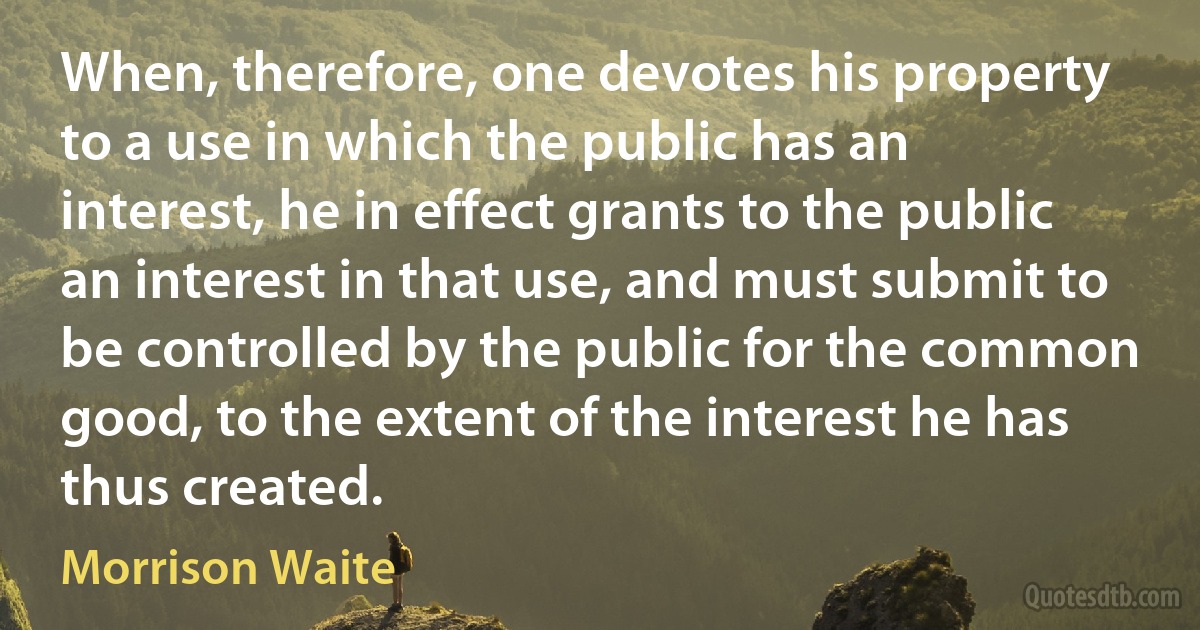 When, therefore, one devotes his property to a use in which the public has an interest, he in effect grants to the public an interest in that use, and must submit to be controlled by the public for the common good, to the extent of the interest he has thus created. (Morrison Waite)