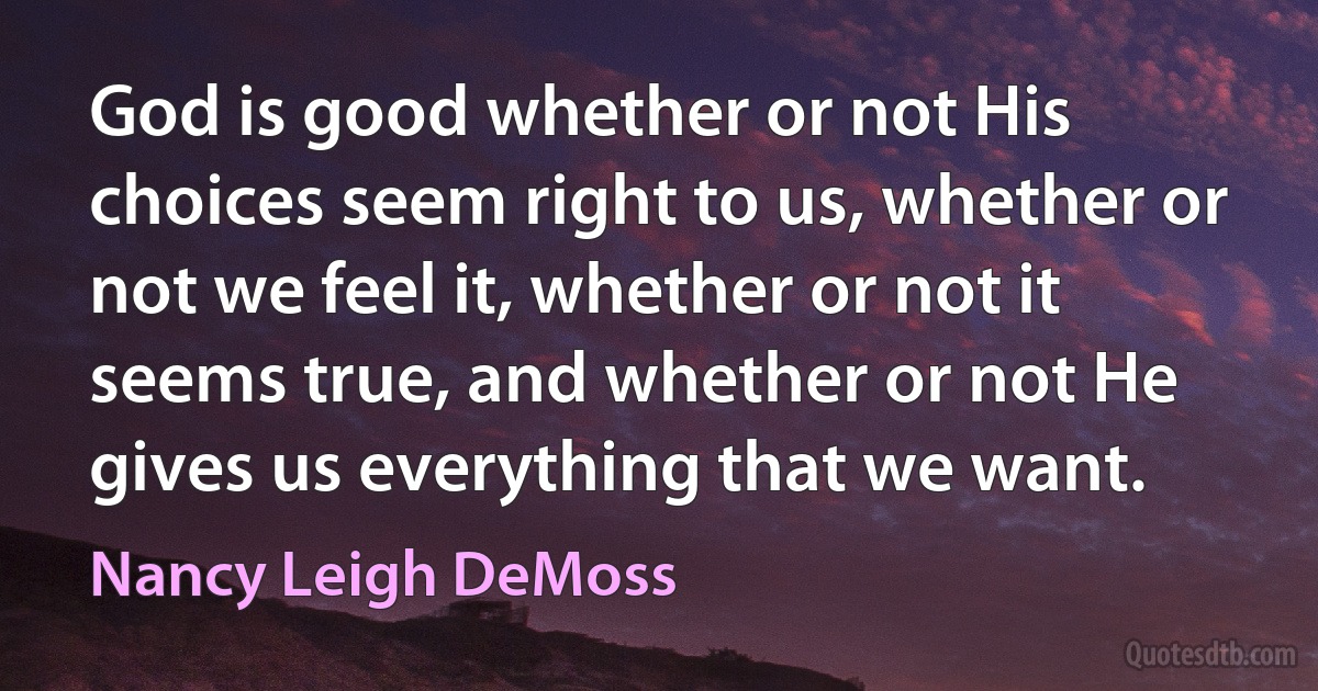 God is good whether or not His choices seem right to us, whether or not we feel it, whether or not it seems true, and whether or not He gives us everything that we want. (Nancy Leigh DeMoss)