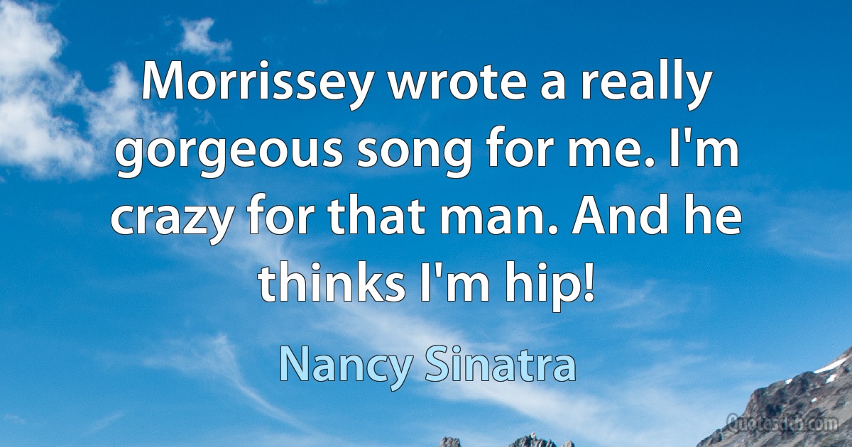 Morrissey wrote a really gorgeous song for me. I'm crazy for that man. And he thinks I'm hip! (Nancy Sinatra)