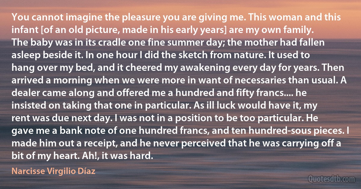 You cannot imagine the pleasure you are giving me. This woman and this infant [of an old picture, made in his early years] are my own family. The baby was in its cradle one fine summer day; the mother had fallen asleep beside it. In one hour I did the sketch from nature. It used to hang over my bed, and it cheered my awakening every day for years. Then arrived a morning when we were more in want of necessaries than usual. A dealer came along and offered me a hundred and fifty francs.... he insisted on taking that one in particular. As ill luck would have it, my rent was due next day. I was not in a position to be too particular. He gave me a bank note of one hundred francs, and ten hundred-sous pieces. I made him out a receipt, and he never perceived that he was carrying off a bit of my heart. Ah!, it was hard. (Narcisse Virgilio Díaz)