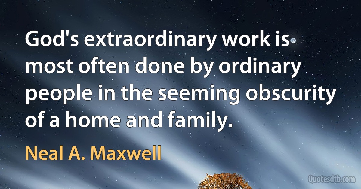 God's extraordinary work is most often done by ordinary people in the seeming obscurity of a home and family. (Neal A. Maxwell)