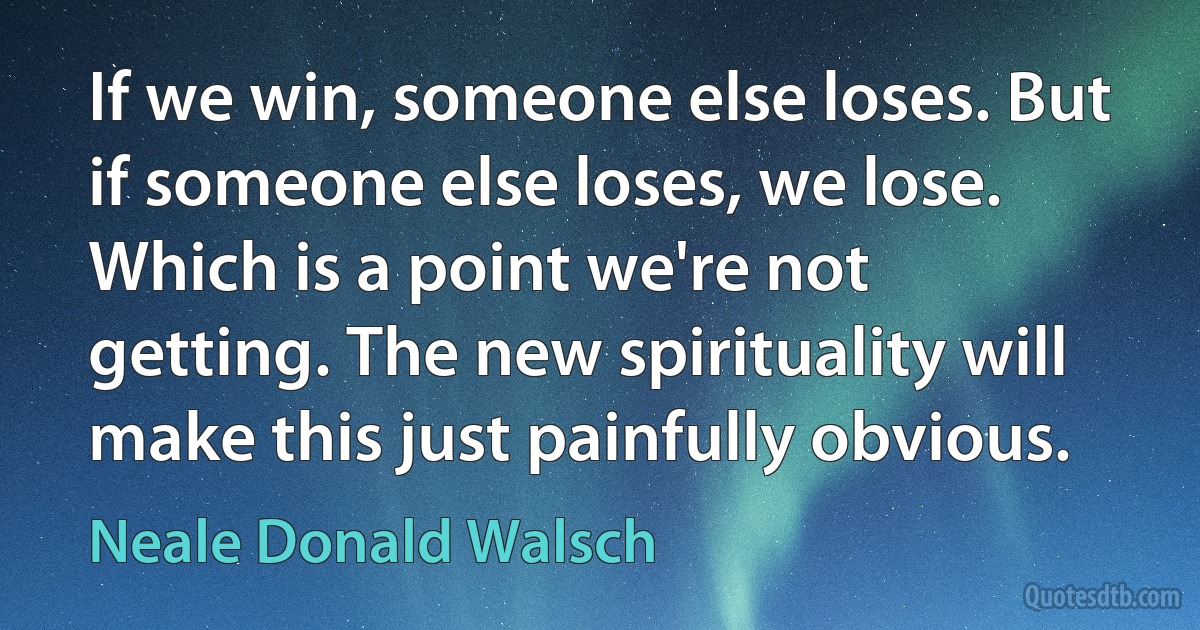 If we win, someone else loses. But if someone else loses, we lose. Which is a point we're not getting. The new spirituality will make this just painfully obvious. (Neale Donald Walsch)