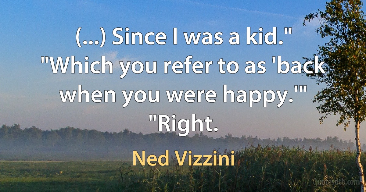 (...) Since I was a kid."
"Which you refer to as 'back when you were happy.'"
"Right. (Ned Vizzini)