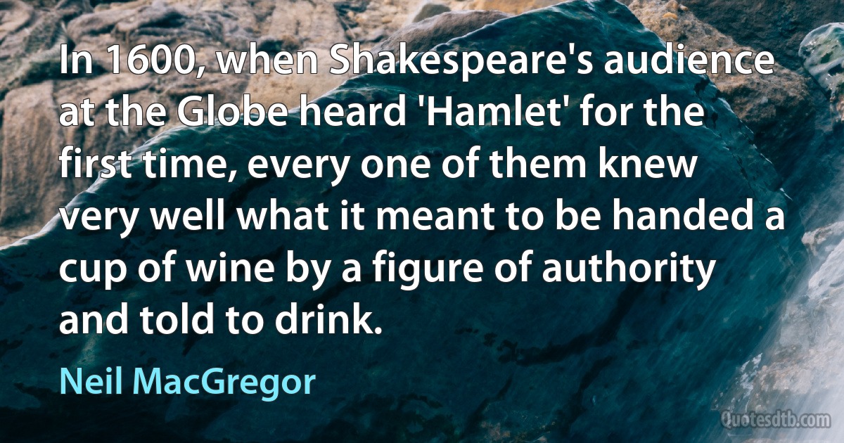 In 1600, when Shakespeare's audience at the Globe heard 'Hamlet' for the first time, every one of them knew very well what it meant to be handed a cup of wine by a figure of authority and told to drink. (Neil MacGregor)