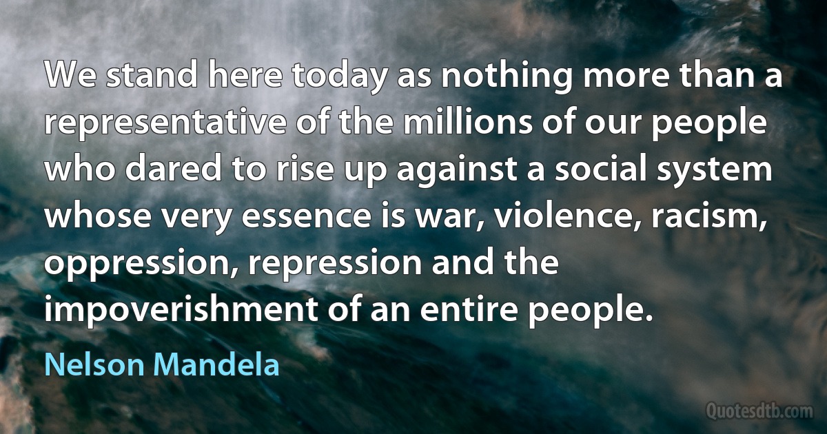 We stand here today as nothing more than a representative of the millions of our people who dared to rise up against a social system whose very essence is war, violence, racism, oppression, repression and the impoverishment of an entire people. (Nelson Mandela)