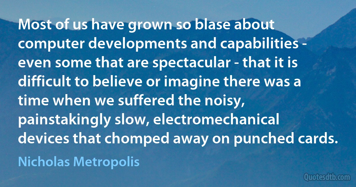 Most of us have grown so blase about computer developments and capabilities - even some that are spectacular - that it is difficult to believe or imagine there was a time when we suffered the noisy, painstakingly slow, electromechanical devices that chomped away on punched cards. (Nicholas Metropolis)