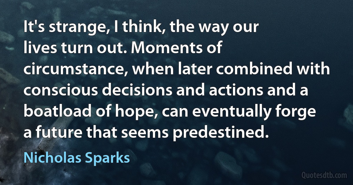 It's strange, I think, the way our lives turn out. Moments of circumstance, when later combined with conscious decisions and actions and a boatload of hope, can eventually forge a future that seems predestined. (Nicholas Sparks)