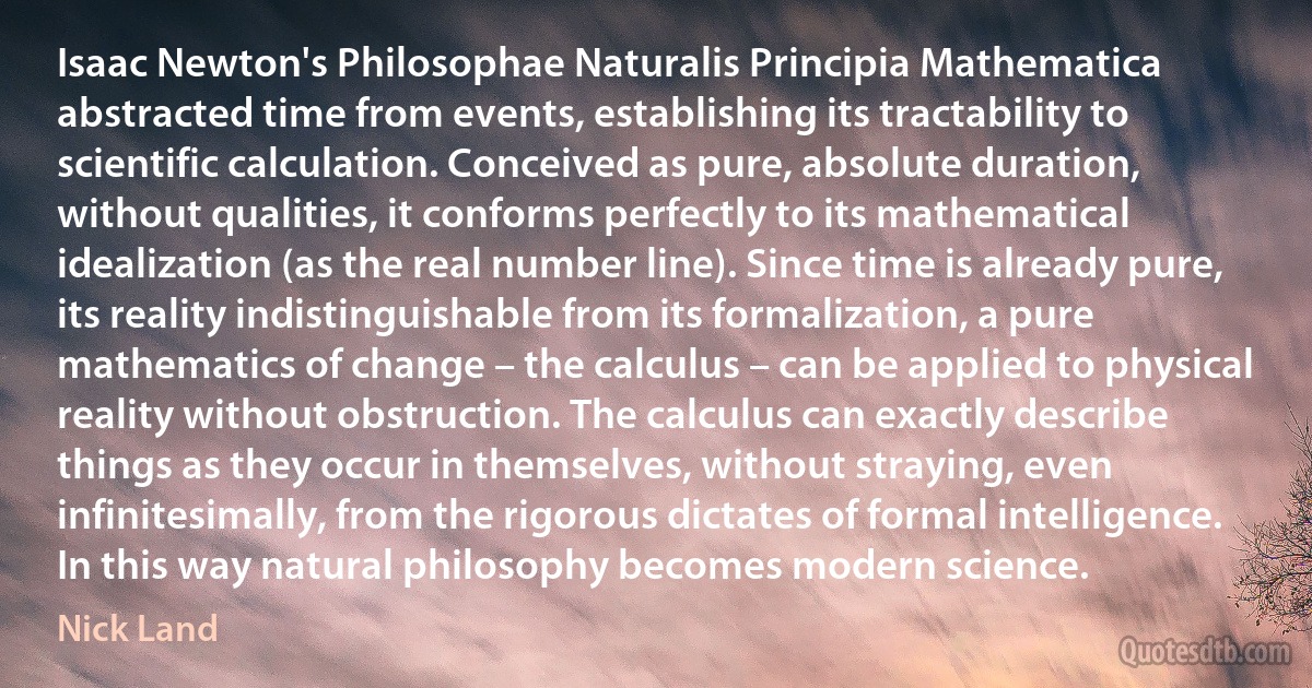 Isaac Newton's Philosophae Naturalis Principia Mathematica abstracted time from events, establishing its tractability to scientific calculation. Conceived as pure, absolute duration, without qualities, it conforms perfectly to its mathematical idealization (as the real number line). Since time is already pure, its reality indistinguishable from its formalization, a pure mathematics of change – the calculus – can be applied to physical reality without obstruction. The calculus can exactly describe things as they occur in themselves, without straying, even infinitesimally, from the rigorous dictates of formal intelligence. In this way natural philosophy becomes modern science. (Nick Land)