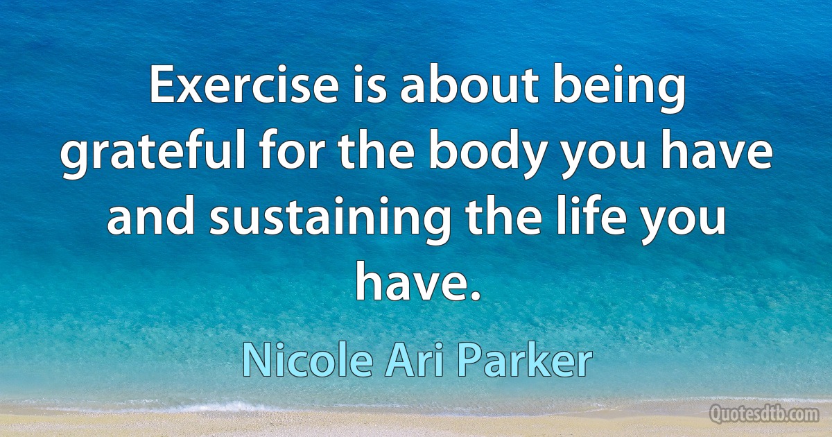 Exercise is about being grateful for the body you have and sustaining the life you have. (Nicole Ari Parker)