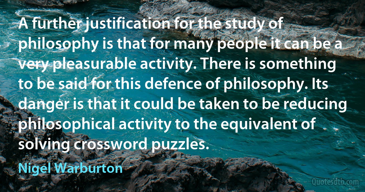 A further justification for the study of philosophy is that for many people it can be a very pleasurable activity. There is something to be said for this defence of philosophy. Its danger is that it could be taken to be reducing philosophical activity to the equivalent of solving crossword puzzles. (Nigel Warburton)