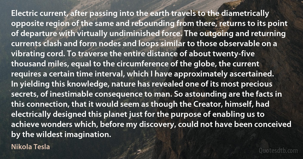 Electric current, after passing into the earth travels to the diametrically opposite region of the same and rebounding from there, returns to its point of departure with virtually undiminished force. The outgoing and returning currents clash and form nodes and loops similar to those observable on a vibrating cord. To traverse the entire distance of about twenty-five thousand miles, equal to the circumference of the globe, the current requires a certain time interval, which I have approximately ascertained. In yielding this knowledge, nature has revealed one of its most precious secrets, of inestimable consequence to man. So astounding are the facts in this connection, that it would seem as though the Creator, himself, had electrically designed this planet just for the purpose of enabling us to achieve wonders which, before my discovery, could not have been conceived by the wildest imagination. (Nikola Tesla)