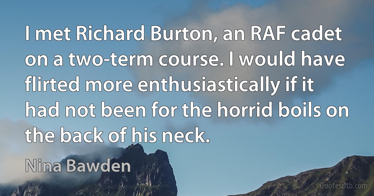 I met Richard Burton, an RAF cadet on a two-term course. I would have flirted more enthusiastically if it had not been for the horrid boils on the back of his neck. (Nina Bawden)