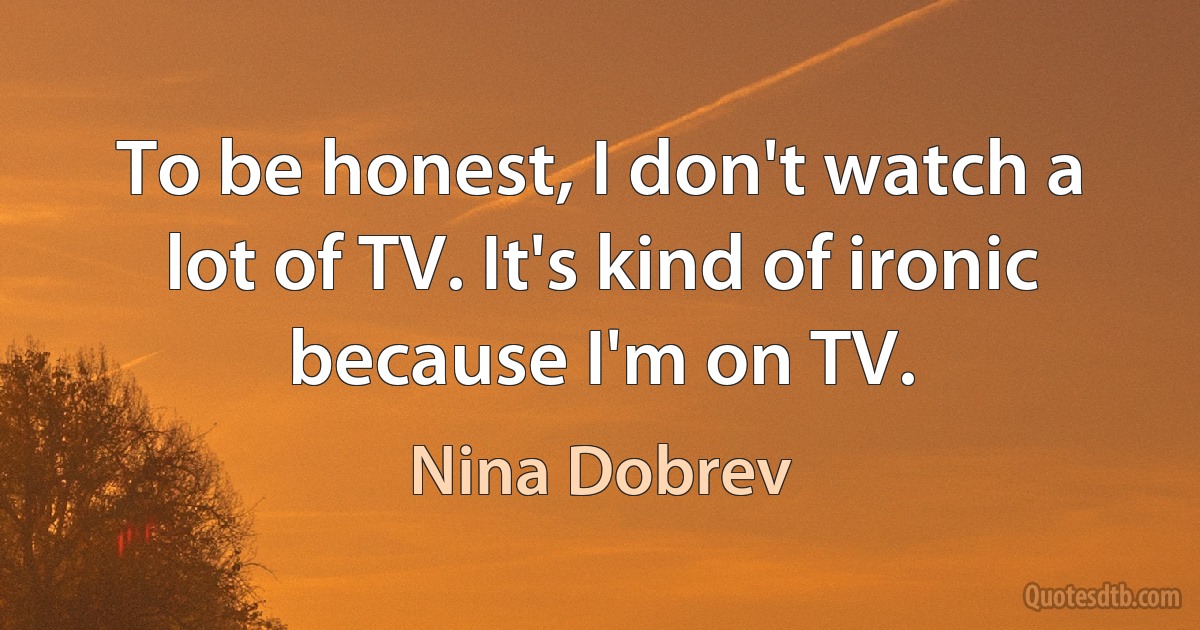 To be honest, I don't watch a lot of TV. It's kind of ironic because I'm on TV. (Nina Dobrev)