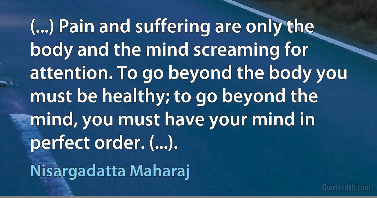 (...) Pain and suffering are only the body and the mind screaming for attention. To go beyond the body you must be healthy; to go beyond the mind, you must have your mind in perfect order. (...). (Nisargadatta Maharaj)