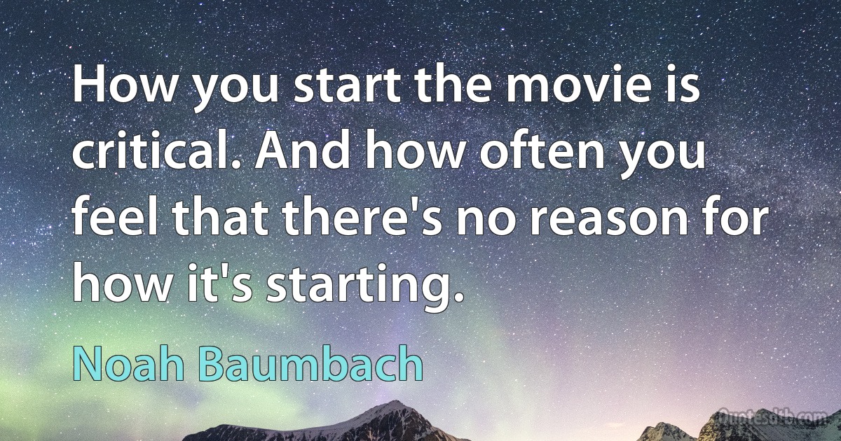 How you start the movie is critical. And how often you feel that there's no reason for how it's starting. (Noah Baumbach)