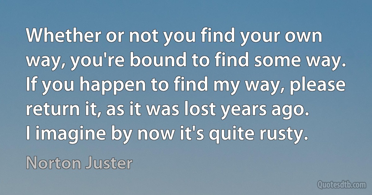 Whether or not you find your own way, you're bound to find some way. If you happen to find my way, please return it, as it was lost years ago. I imagine by now it's quite rusty. (Norton Juster)