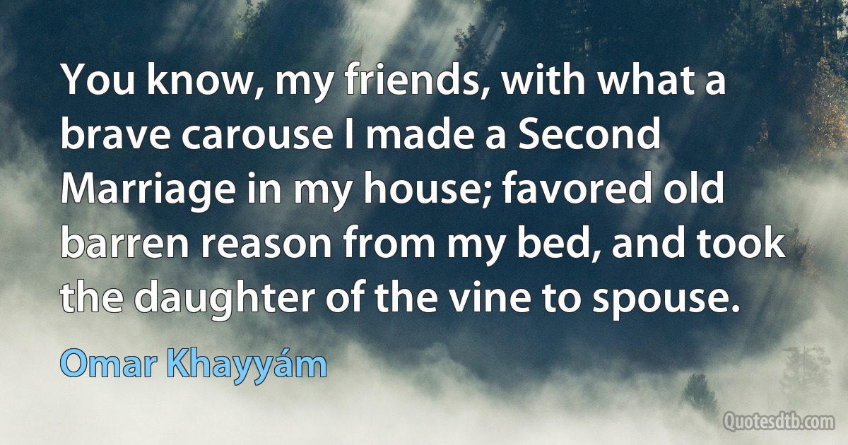 You know, my friends, with what a brave carouse I made a Second Marriage in my house; favored old barren reason from my bed, and took the daughter of the vine to spouse. (Omar Khayyám)