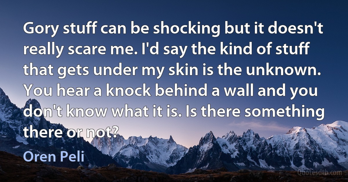 Gory stuff can be shocking but it doesn't really scare me. I'd say the kind of stuff that gets under my skin is the unknown. You hear a knock behind a wall and you don't know what it is. Is there something there or not? (Oren Peli)