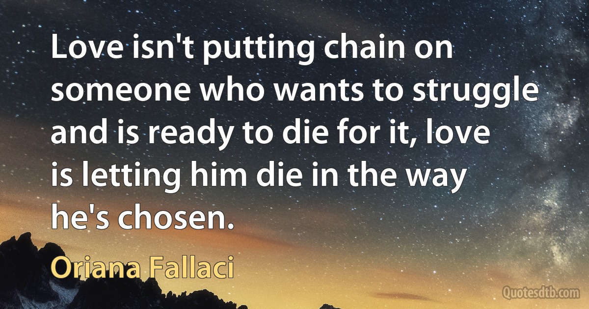 Love isn't putting chain on someone who wants to struggle and is ready to die for it, love is letting him die in the way he's chosen. (Oriana Fallaci)