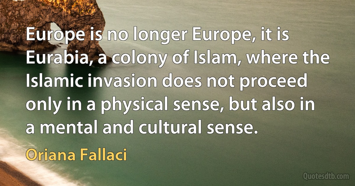 Europe is no longer Europe, it is Eurabia, a colony of Islam, where the Islamic invasion does not proceed only in a physical sense, but also in a mental and cultural sense. (Oriana Fallaci)