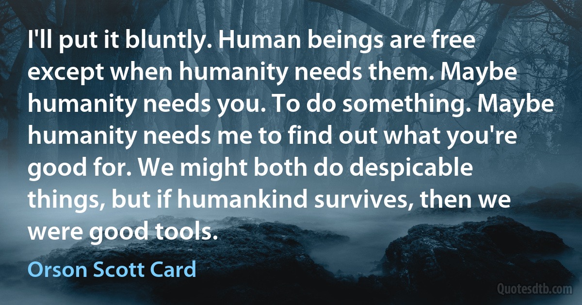 I'll put it bluntly. Human beings are free except when humanity needs them. Maybe humanity needs you. To do something. Maybe humanity needs me to find out what you're good for. We might both do despicable things, but if humankind survives, then we were good tools. (Orson Scott Card)