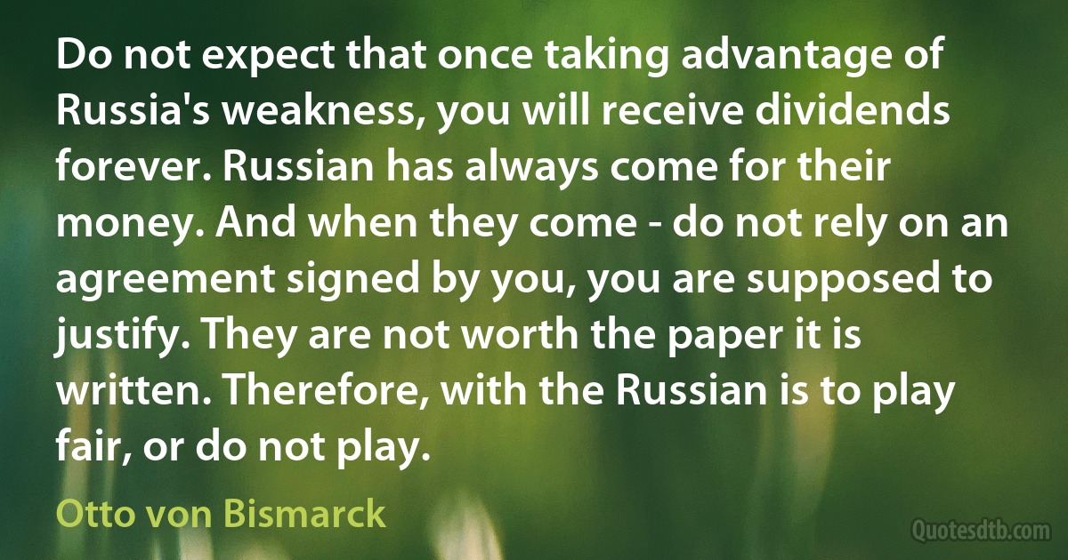 Do not expect that once taking advantage of Russia's weakness, you will receive dividends forever. Russian has always come for their money. And when they come - do not rely on an agreement signed by you, you are supposed to justify. They are not worth the paper it is written. Therefore, with the Russian is to play fair, or do not play. (Otto von Bismarck)