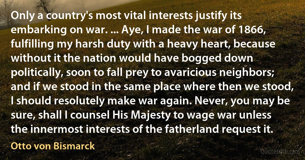 Only a country's most vital interests justify its embarking on war. ... Aye, I made the war of 1866, fulfilling my harsh duty with a heavy heart, because without it the nation would have bogged down politically, soon to fall prey to avaricious neighbors; and if we stood in the same place where then we stood, I should resolutely make war again. Never, you may be sure, shall I counsel His Majesty to wage war unless the innermost interests of the fatherland request it. (Otto von Bismarck)