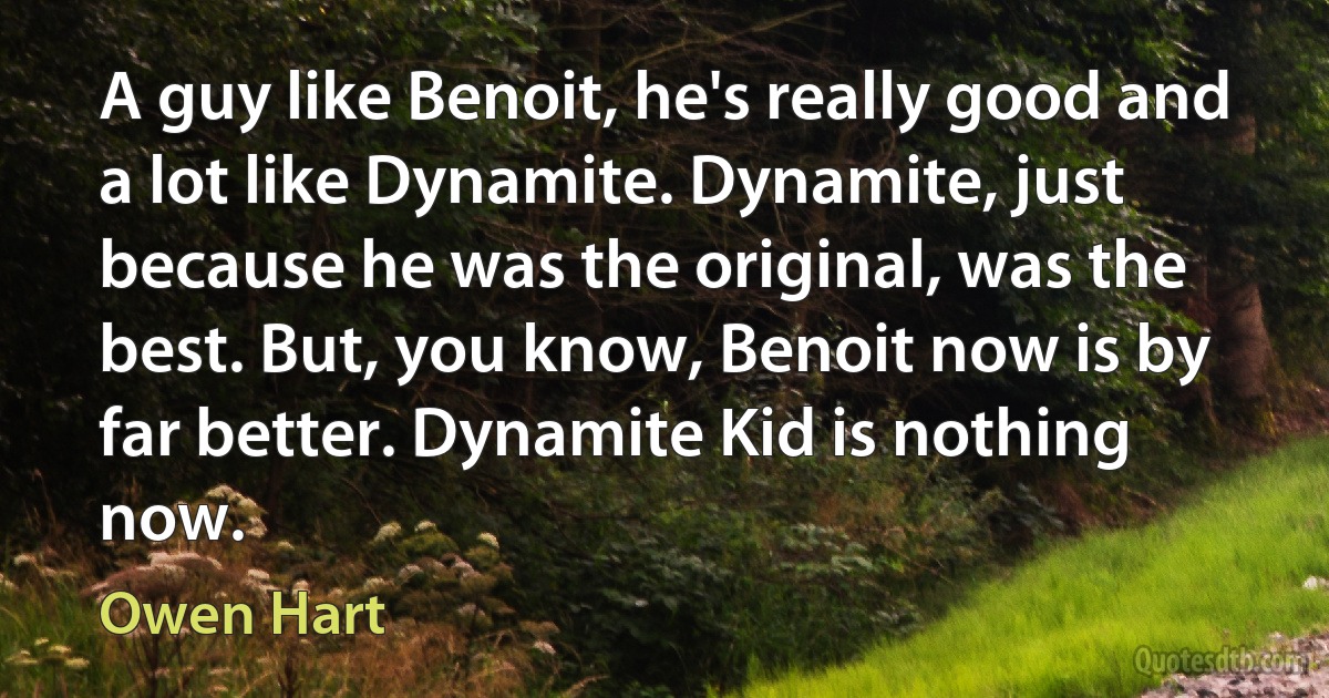 A guy like Benoit, he's really good and a lot like Dynamite. Dynamite, just because he was the original, was the best. But, you know, Benoit now is by far better. Dynamite Kid is nothing now. (Owen Hart)