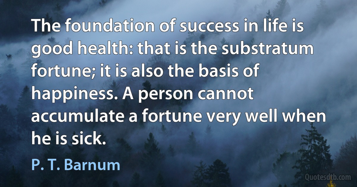 The foundation of success in life is good health: that is the substratum fortune; it is also the basis of happiness. A person cannot accumulate a fortune very well when he is sick. (P. T. Barnum)