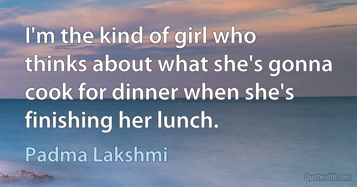 I'm the kind of girl who thinks about what she's gonna cook for dinner when she's finishing her lunch. (Padma Lakshmi)