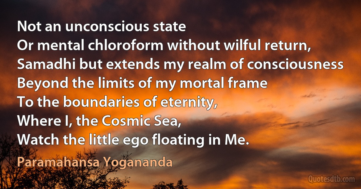 Not an unconscious state
Or mental chloroform without wilful return,
Samadhi but extends my realm of consciousness
Beyond the limits of my mortal frame
To the boundaries of eternity,
Where I, the Cosmic Sea,
Watch the little ego floating in Me. (Paramahansa Yogananda)