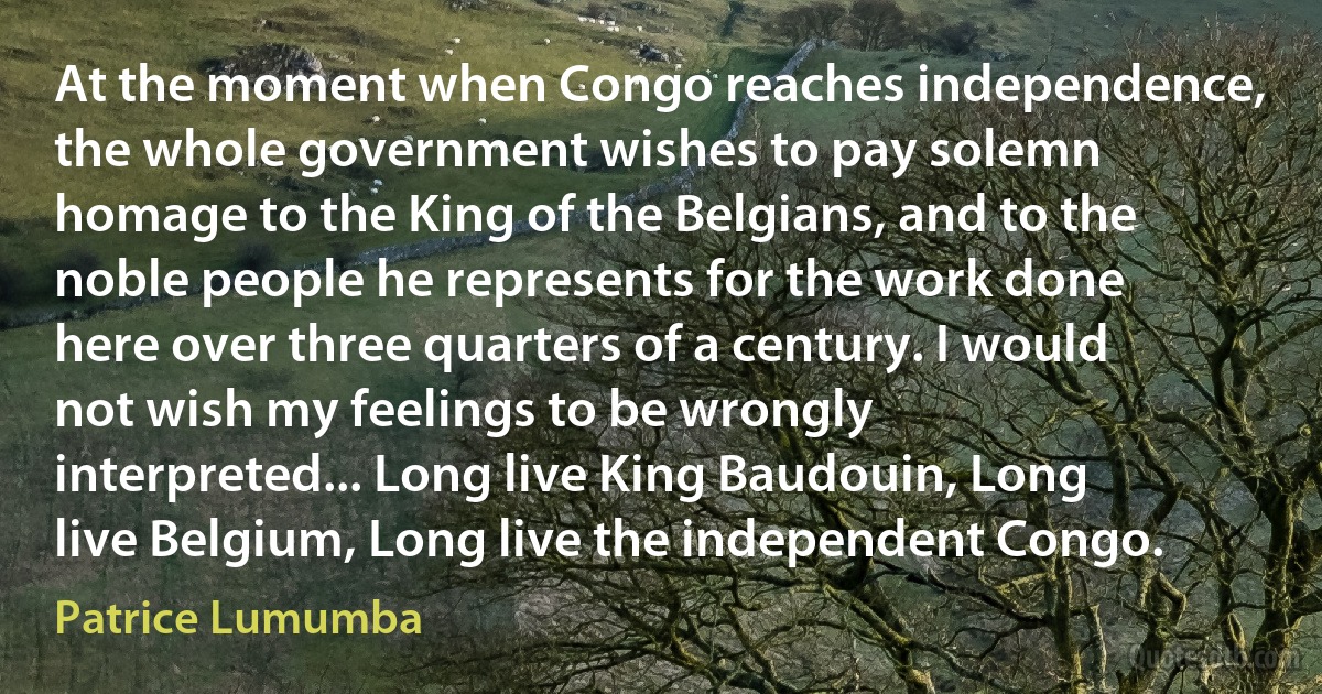 At the moment when Congo reaches independence, the whole government wishes to pay solemn homage to the King of the Belgians, and to the noble people he represents for the work done here over three quarters of a century. I would not wish my feelings to be wrongly interpreted... Long live King Baudouin, Long live Belgium, Long live the independent Congo. (Patrice Lumumba)