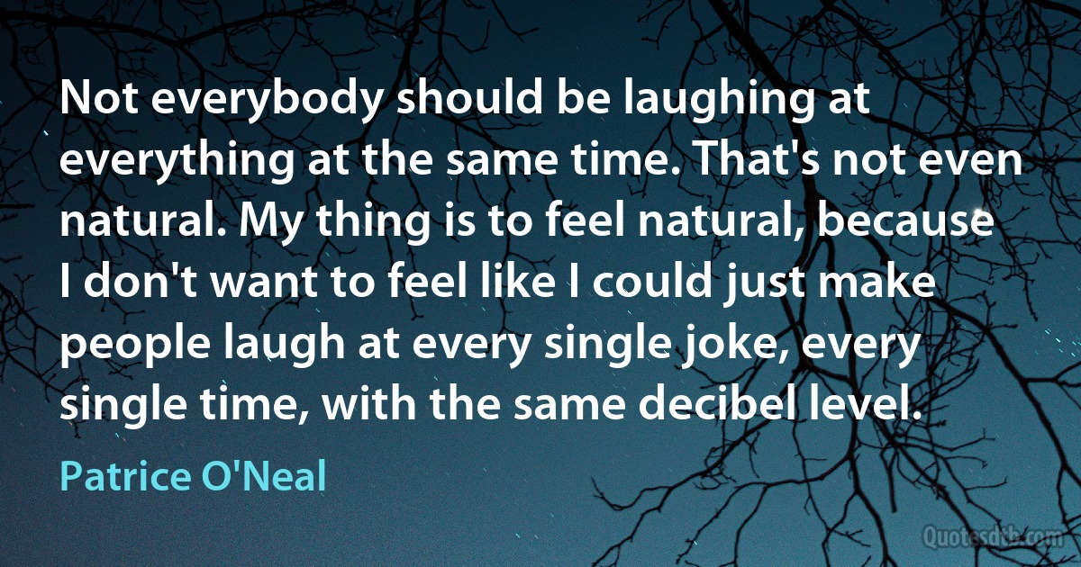 Not everybody should be laughing at everything at the same time. That's not even natural. My thing is to feel natural, because I don't want to feel like I could just make people laugh at every single joke, every single time, with the same decibel level. (Patrice O'Neal)