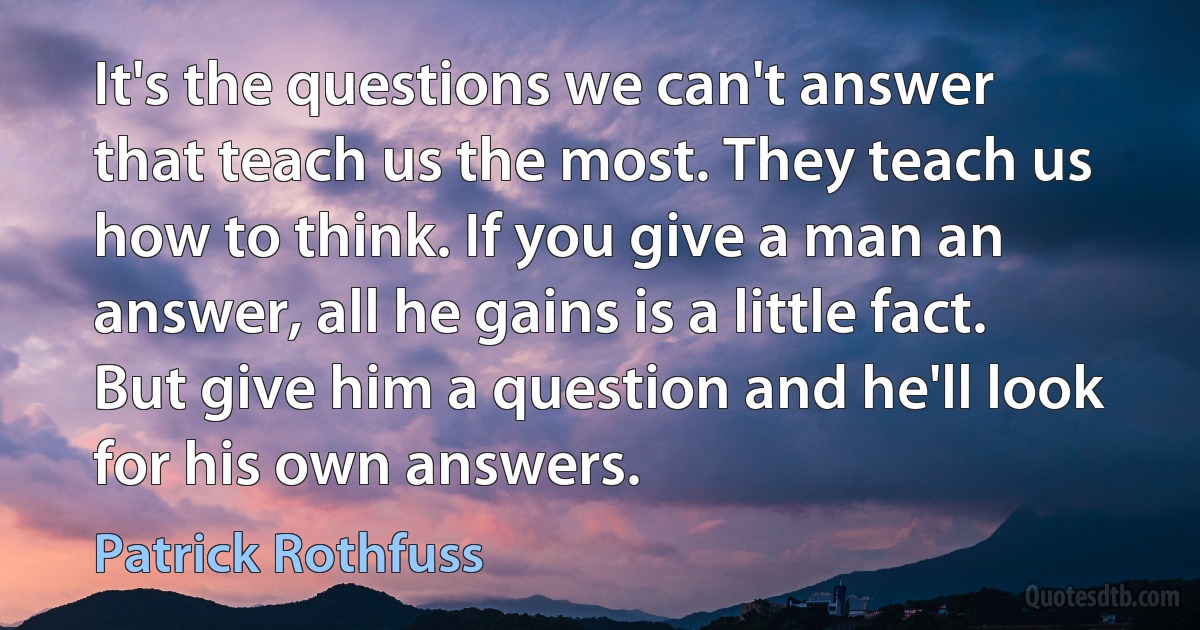 It's the questions we can't answer that teach us the most. They teach us how to think. If you give a man an answer, all he gains is a little fact. But give him a question and he'll look for his own answers. (Patrick Rothfuss)