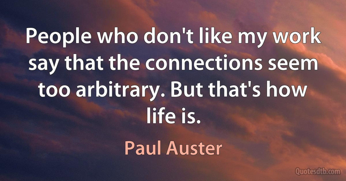 People who don't like my work say that the connections seem too arbitrary. But that's how life is. (Paul Auster)