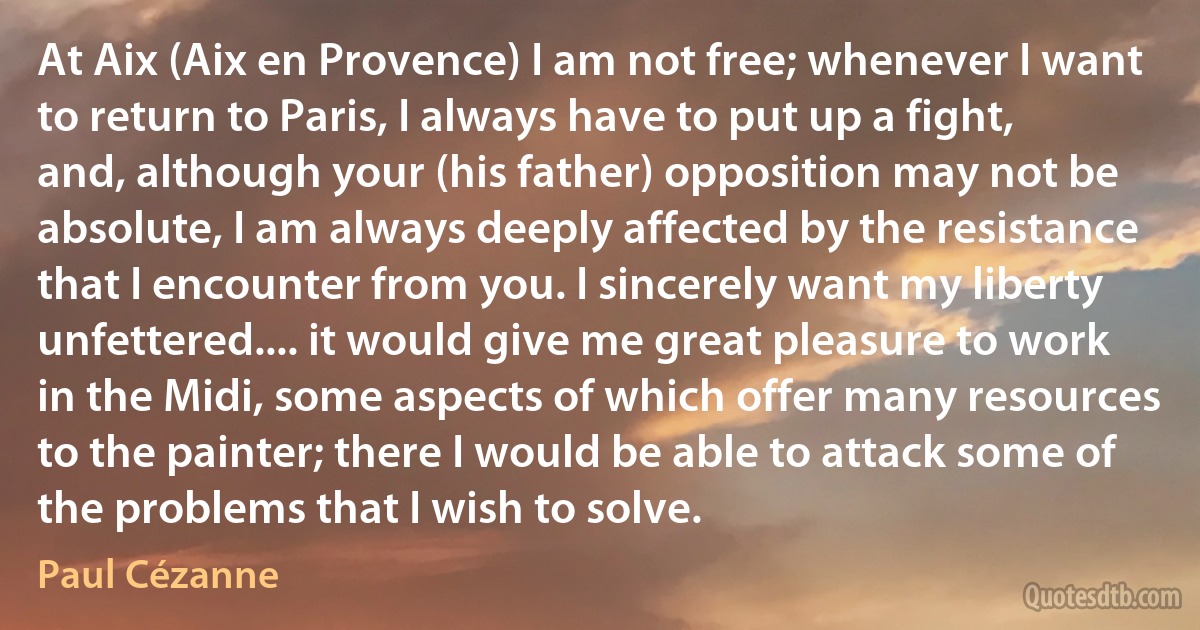 At Aix (Aix en Provence) I am not free; whenever I want to return to Paris, I always have to put up a fight, and, although your (his father) opposition may not be absolute, I am always deeply affected by the resistance that I encounter from you. I sincerely want my liberty unfettered.... it would give me great pleasure to work in the Midi, some aspects of which offer many resources to the painter; there I would be able to attack some of the problems that I wish to solve. (Paul Cézanne)