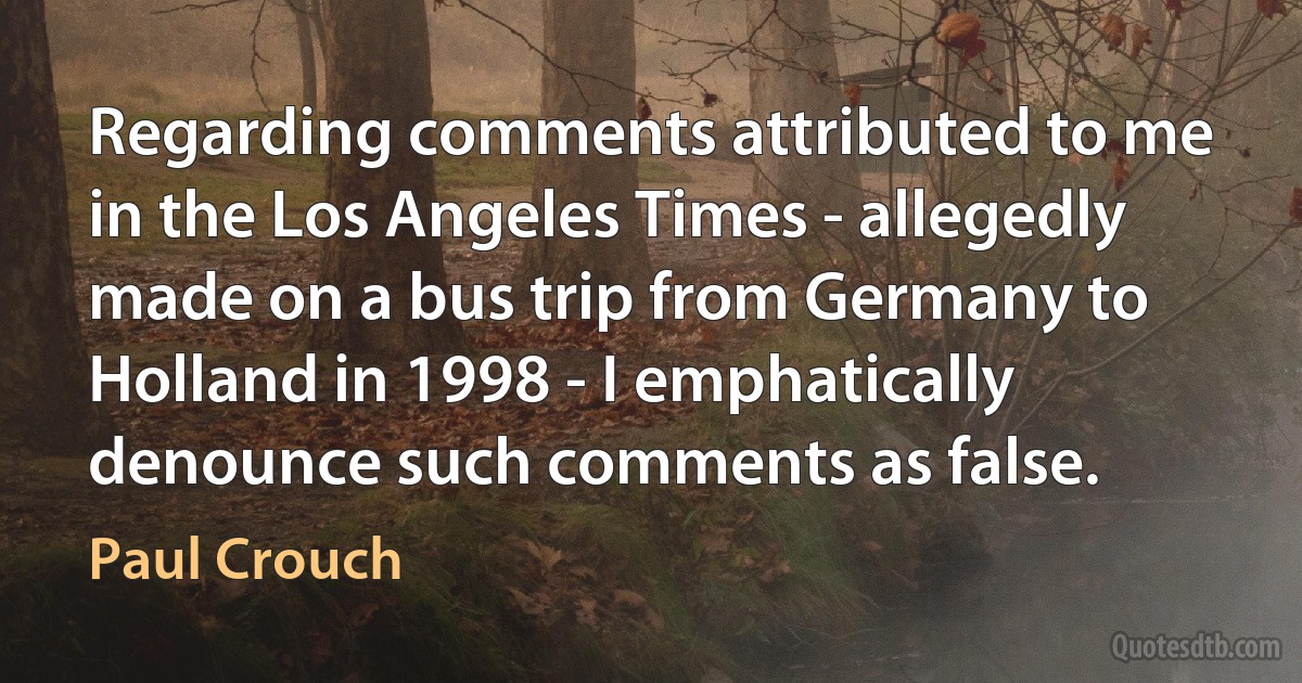 Regarding comments attributed to me in the Los Angeles Times - allegedly made on a bus trip from Germany to Holland in 1998 - I emphatically denounce such comments as false. (Paul Crouch)