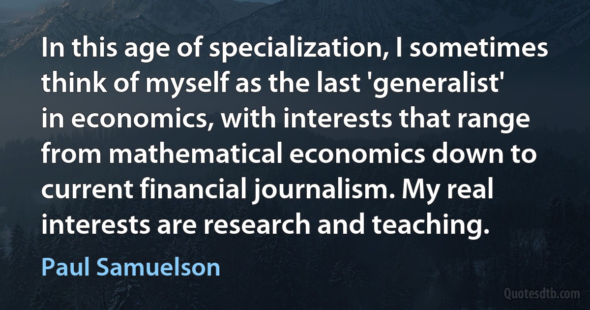 In this age of specialization, I sometimes think of myself as the last 'generalist' in economics, with interests that range from mathematical economics down to current financial journalism. My real interests are research and teaching. (Paul Samuelson)