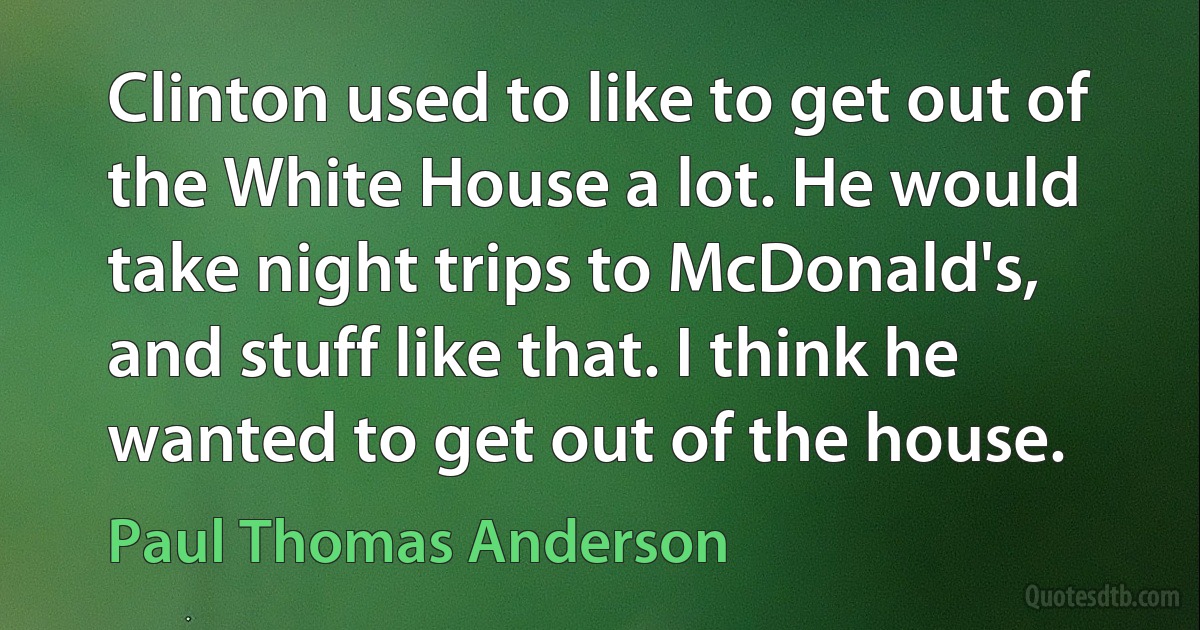 Clinton used to like to get out of the White House a lot. He would take night trips to McDonald's, and stuff like that. I think he wanted to get out of the house. (Paul Thomas Anderson)