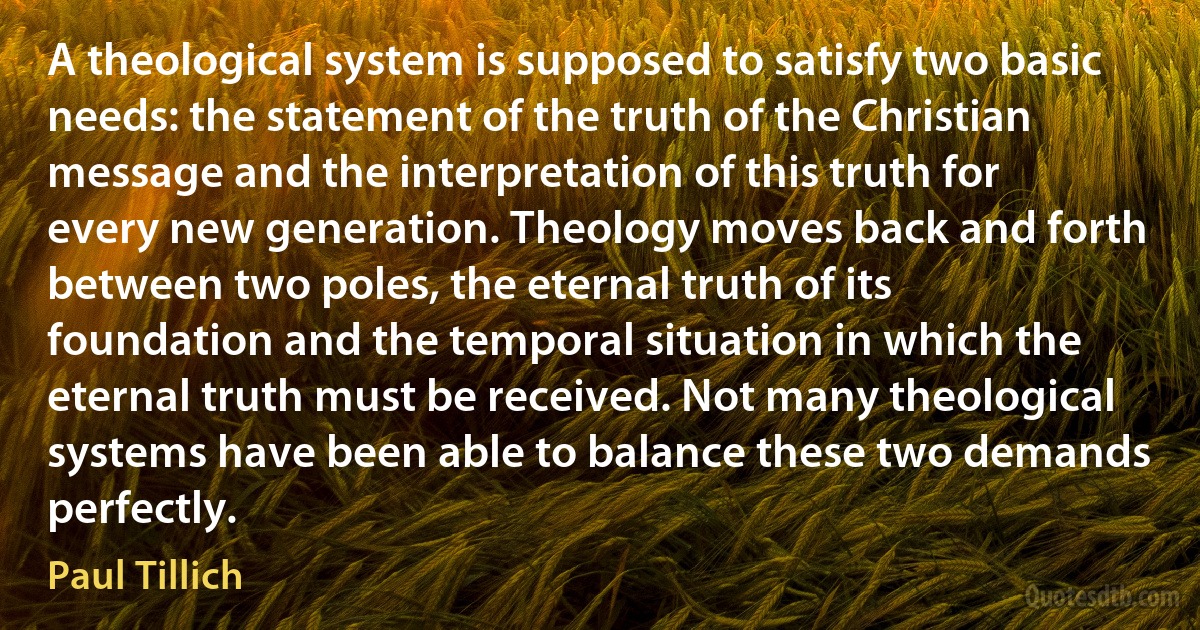 A theological system is supposed to satisfy two basic needs: the statement of the truth of the Christian message and the interpretation of this truth for every new generation. Theology moves back and forth between two poles, the eternal truth of its foundation and the temporal situation in which the eternal truth must be received. Not many theological systems have been able to balance these two demands perfectly. (Paul Tillich)