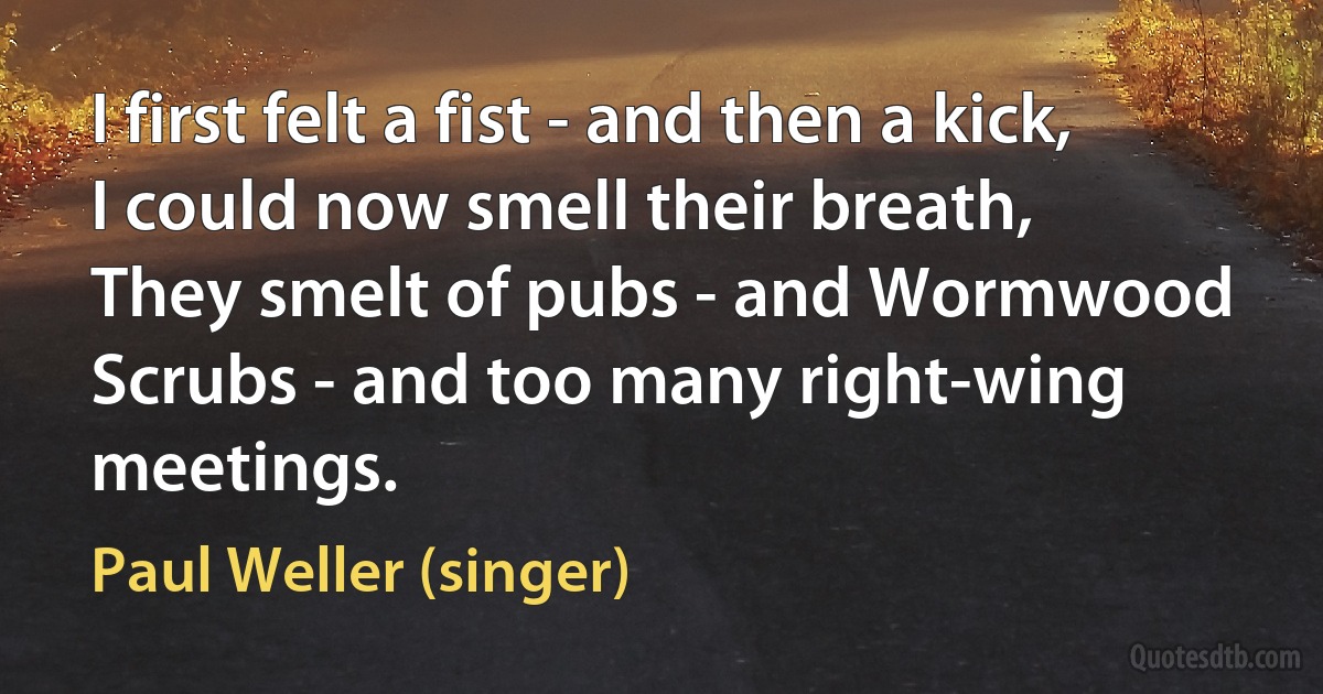 I first felt a fist - and then a kick, I could now smell their breath,
They smelt of pubs - and Wormwood Scrubs - and too many right-wing meetings. (Paul Weller (singer))