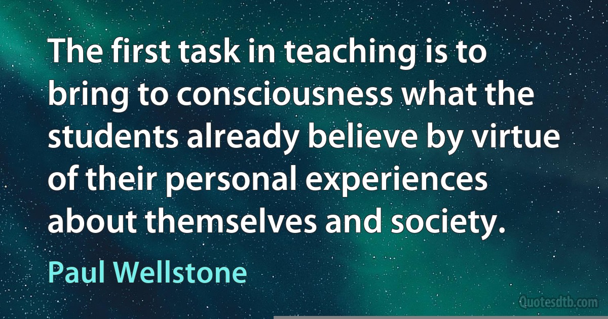 The first task in teaching is to bring to consciousness what the students already believe by virtue of their personal experiences about themselves and society. (Paul Wellstone)