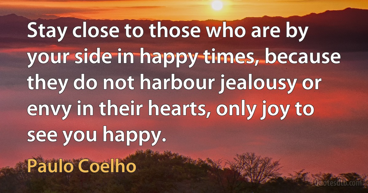 Stay close to those who are by your side in happy times, because they do not harbour jealousy or envy in their hearts, only joy to see you happy. (Paulo Coelho)