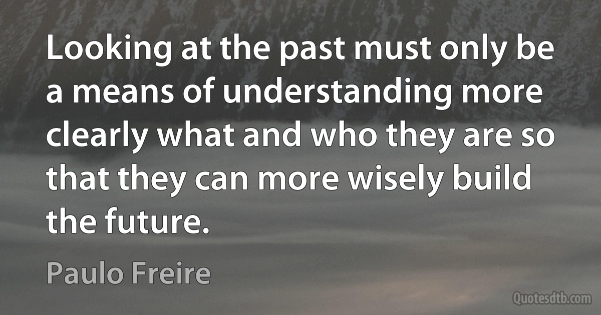 Looking at the past must only be a means of understanding more clearly what and who they are so that they can more wisely build the future. (Paulo Freire)