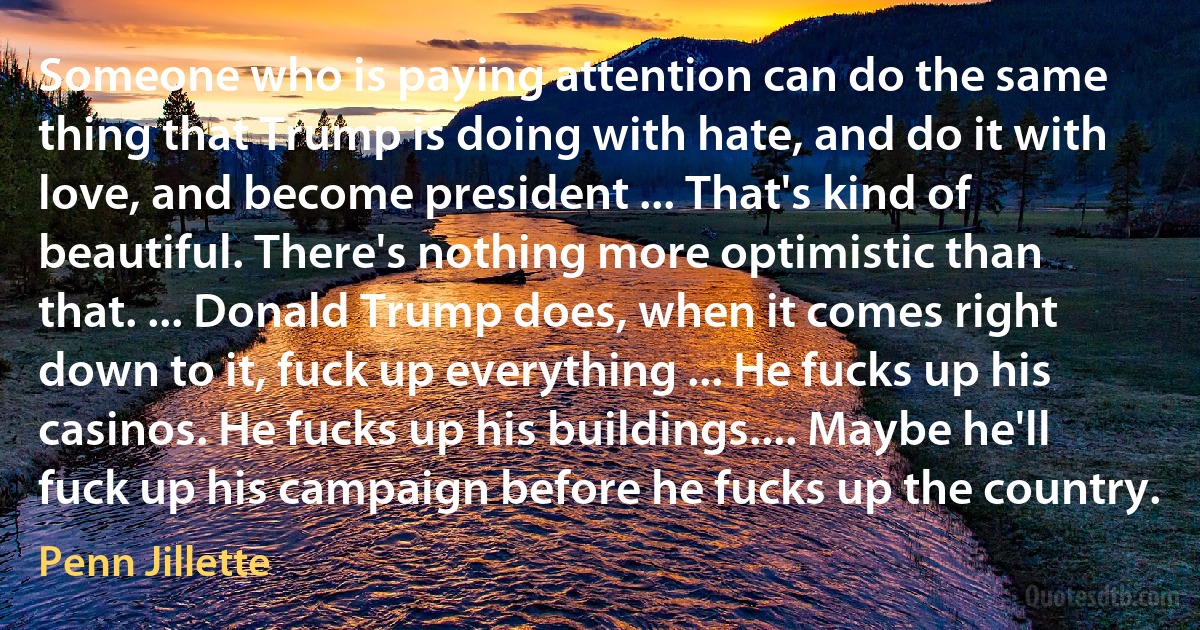 Someone who is paying attention can do the same thing that Trump is doing with hate, and do it with love, and become president ... That's kind of beautiful. There's nothing more optimistic than that. ... Donald Trump does, when it comes right down to it, fuck up everything ... He fucks up his casinos. He fucks up his buildings.... Maybe he'll fuck up his campaign before he fucks up the country. (Penn Jillette)