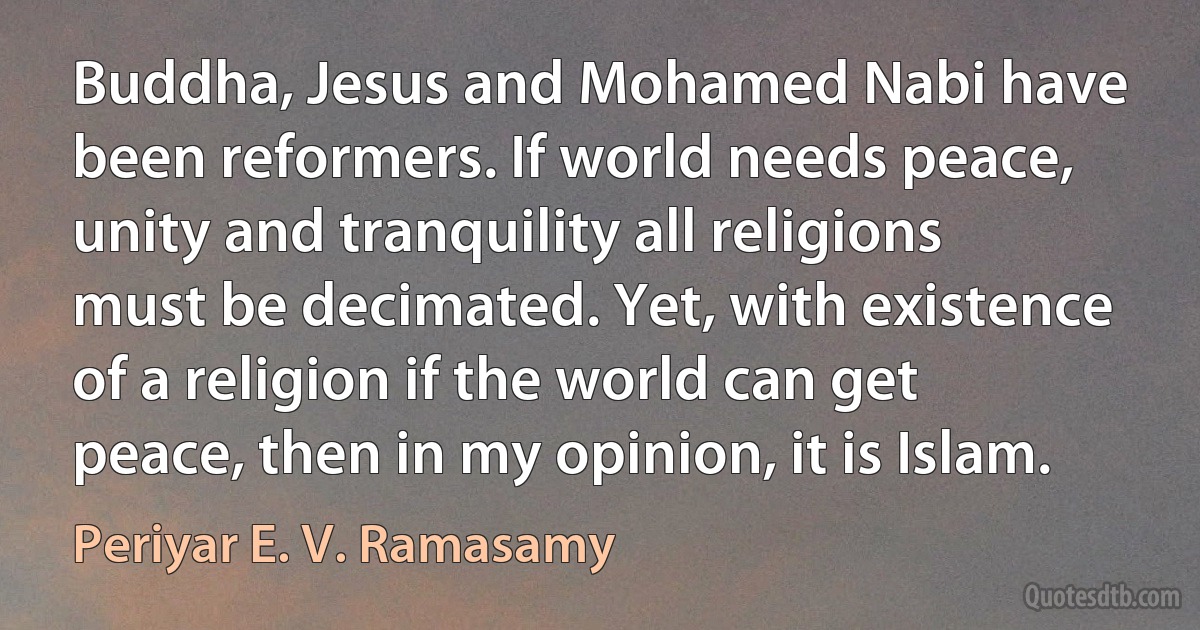 Buddha, Jesus and Mohamed Nabi have been reformers. If world needs peace, unity and tranquility all religions must be decimated. Yet, with existence of a religion if the world can get peace, then in my opinion, it is Islam. (Periyar E. V. Ramasamy)