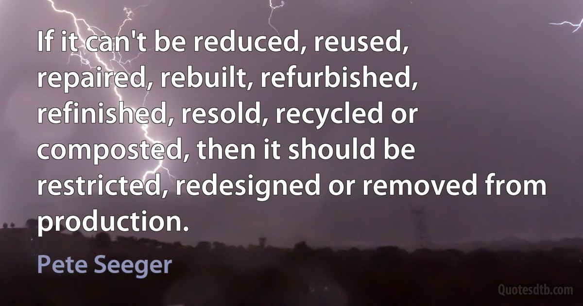 If it can't be reduced, reused, repaired, rebuilt, refurbished, refinished, resold, recycled or composted, then it should be restricted, redesigned or removed from production. (Pete Seeger)