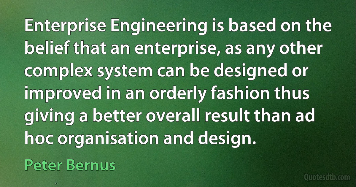 Enterprise Engineering is based on the belief that an enterprise, as any other complex system can be designed or improved in an orderly fashion thus giving a better overall result than ad hoc organisation and design. (Peter Bernus)