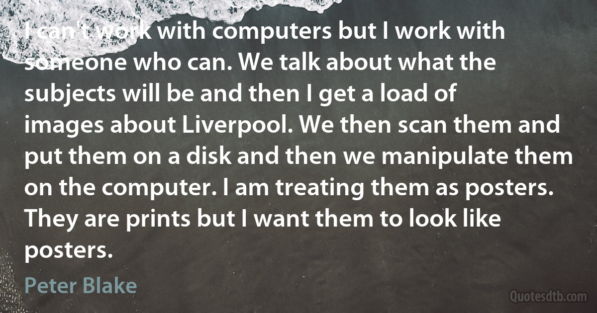 I can't work with computers but I work with someone who can. We talk about what the subjects will be and then I get a load of images about Liverpool. We then scan them and put them on a disk and then we manipulate them on the computer. I am treating them as posters. They are prints but I want them to look like posters. (Peter Blake)