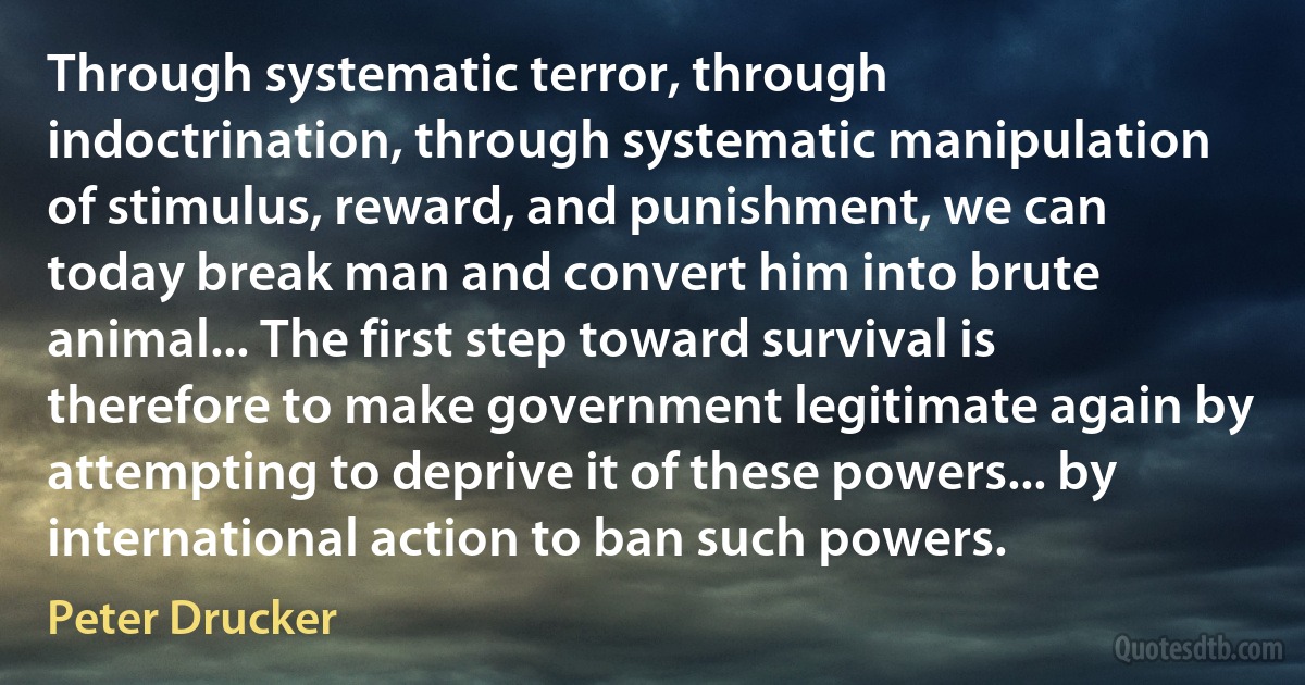 Through systematic terror, through indoctrination, through systematic manipulation of stimulus, reward, and punishment, we can today break man and convert him into brute animal... The first step toward survival is therefore to make government legitimate again by attempting to deprive it of these powers... by international action to ban such powers. (Peter Drucker)